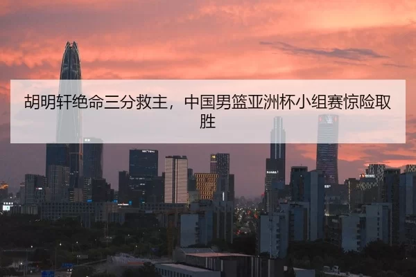 胡明轩绝命三分救主，中国男篮亚洲杯小组赛惊险取胜