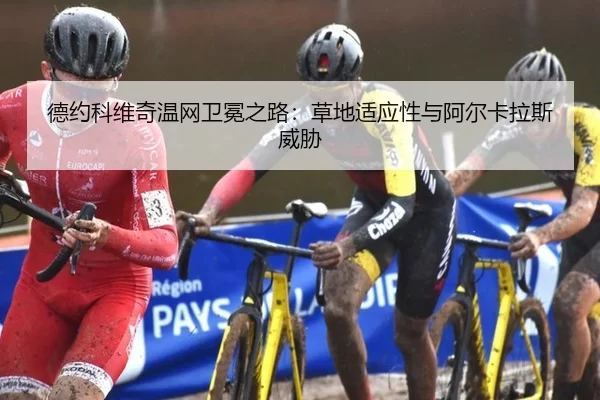 德约科维奇温网卫冕之路：草地适应性与阿尔卡拉斯威胁