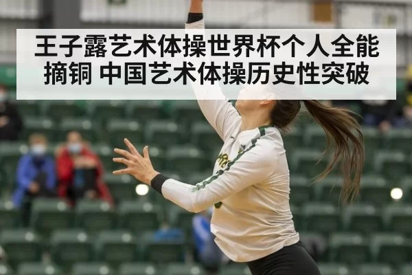 王子露艺术体操世界杯个人全能摘铜 中国艺术体操历史性突破