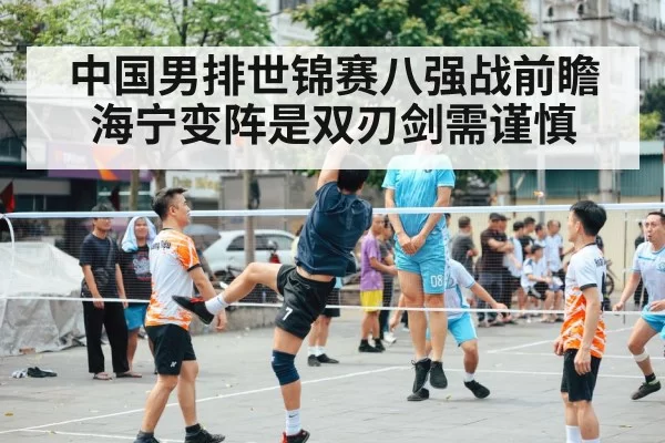 中国男排世锦赛八强战前瞻 海宁变阵是双刃剑需谨慎