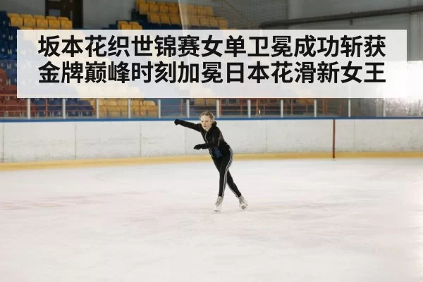 坂本花织世锦赛女单卫冕成功斩获金牌巅峰时刻加冕日本花滑新女王